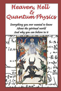 Heaven, Hell & Quantum Physics: Everything You Ever Wanted To Know About The Spiritual World And Why You Can Believe In It.