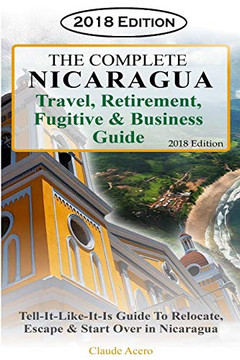 The Complete Nicaragua Travel, Retirement Fugitive & Business Guide: The Tell-It-Like-It-Is Guide To Relocate, Escape & Start Over In Nicaragua 2018