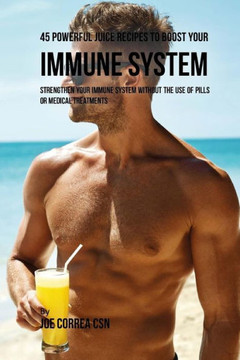 45 Powerful Juice Recipes To Boost Your Immune System: Strengthen Your Immune System Without The Use Of Pills Or Medical Treatments