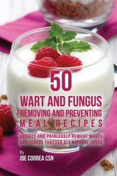 50 Wart And Fungus Removing And Preventing Meal Recipes: Quickly And Painlessly Remove Warts And Fungus Through All Natural Foods