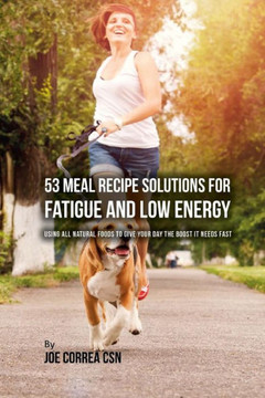 53 Meal Recipe Solutions For Fatigue And Low Energy: Using All Natural Foods To Give Your Day The Boost It Needs Fast