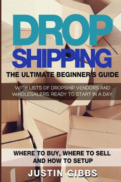 Dropshipping: The Ultimate Beginner's Guide, With Lists Of Dropship Vendors And Wholesalers, Ready To Start In A Day. (Where To Buy, Where To Sell And How To Setup)