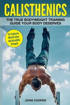 Calisthenics: The True Bodyweight Training Guide Your Body Deserves - For Explosive Muscle Gains And Incredible Strength