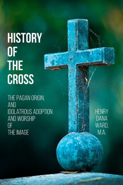 History Of The Cross: The Pagan Origin, And Idolatrous Adoption And Worship, Of The Image - 9781544902166