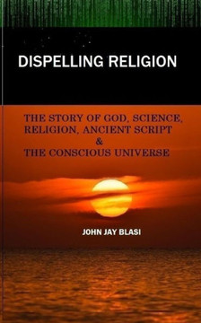 Dispelling Religion: The Story of God, Science, Religion, Ancient Script and the Conscious Universe