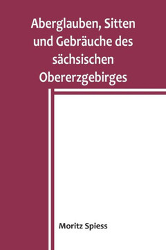Aberglauben, Sitten und Gebr?uche des s?chsischen Obererzgebirges: Ein Beitrag zur Kenntnis des Volksglaubens und Volkslebens im K?nigreich Sachsen (German Edition)