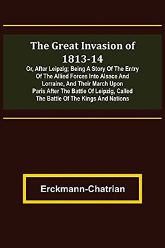 The Great Invasion Of 1813-14; Or, After Leipzig; Being A Story Of The Entry Of The Allied Forces Into Alsace And Lorraine, And Their March Upon Paris ... Called The Battle Of The Kings And Nations
