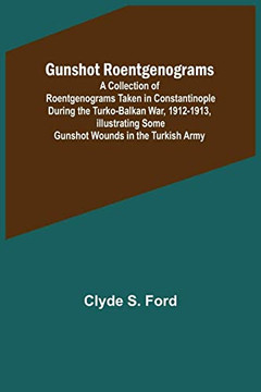 Gunshot Roentgenograms; A Collection of Roentgenograms Taken in Constantinople During the Turko-Balkan War, 1912-1913, Illustrating Some Gunshot Wounds in the Turkish Army