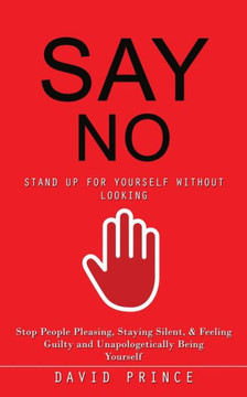 Say No: Stand Up For Yourself Without Looking (Stop People Pleasing, Staying Silent, & Feeling Guilty And Unapologetically Being Yourself)