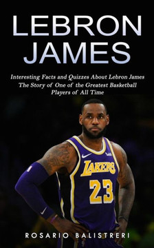Lebron James: Interesting Facts And Quizzes About Lebron James (The Story Of One Of The Greatest Basketball Players Of All Time)