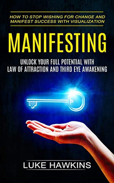 Manifesting: Unlock Your Full Potential With Law Of Attraction And Third Eye Awakening (How To Stop Wishing For Change And Manifest Success With Visualization)