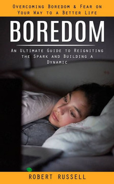 Boredom: Overcoming Boredom & Fear On Your Way To A Better Life (An Ultimate Guide To Reigniting The Spark And Building A Dynamic)