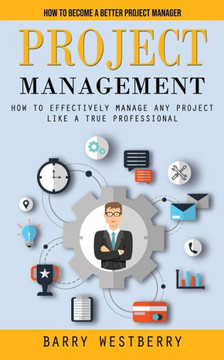 Project Management: How To Become A Better Project Manager (How To Effectively Manage Any Project Like A True Professional) - 9781998901968
