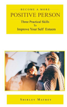 Become a More Positive Person: Three Practical Skills to Improve Your Self Esteem - 9781951147402