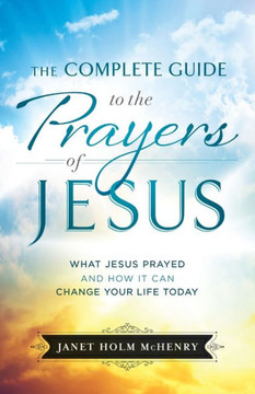 The Complete Guide To The Prayers Of Jesus: What Jesus Prayed And How It Can Change Your Life Today