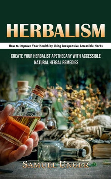 Herbalism: How To Improve Your Health By Using Inexpensive Accessible Herbs (Create Your Herbalist Apothecary With Accessible Natural Herbal Remedies) - 9781998927593