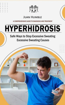 Hyperhidrosis: A Comprehensive Guide To Diagnosis And Treatment (Safe Ways To Stop Excessive Sweating Excessive Sweating Causes) - 9781778247675