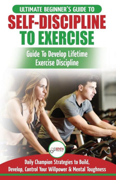 Self-Discipline To Exercise : The Ultimate Beginner's Guide To Develop Lifetime Exercise Discipline - 30 Daily Champion Strategies To Build, Develop, Control Your Willpower & Mental Toughness