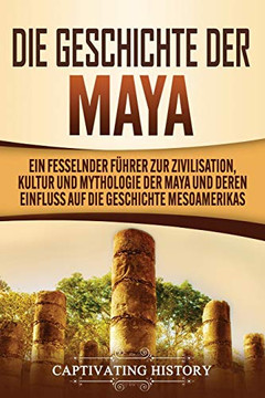 Die Geschichte der Maya: Ein fesselnder F?hrer zur Zivilisation, Kultur und Mythologie der Maya und deren Einfluss auf die Geschichte Mesoamerikas (German Edition)