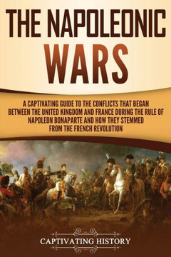 The Napoleonic Wars : A Captivating Guide To The Conflicts That Began Between The United Kingdom And France During The Rule Of Napoleon Bonaparte And How They Stemmed From The French Revolution - 9781950922642