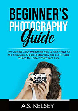 Beginner's Photography Guide: The Ultimate Guide To Learning How To Take Photos All The Time, Learn Expert Photography Tips And Pointers To Snap The Perfect Photo Each Time Beginner's Photography Guide: The Ultimate Guide To Learning How To Take Photos All The Time, Learn Expert Photography Tips And Pointers To Snap The Perfect Photo Each Time