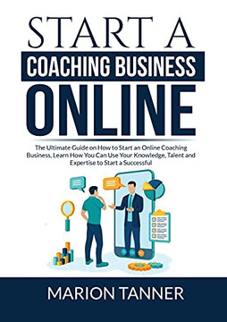 Start A Coaching Business Online: The Ultimate Guide On How To Start An Online Coaching Business, Learn How You Can Use Your Knowledge, Talent And Expertise To Start A Successful Coaching Business