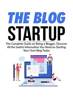 The Blog Startup: The Complete Guide on Being a Blogger, Discover All the Useful Information You Need on Starting Your Own Blog Today