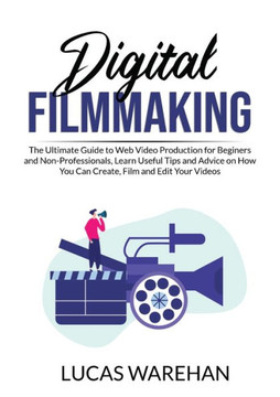 Digital Filmmaking: The Ultimate Guide To Web Video Production For Beginners And Non-Professionals, Learn Useful Tips And Advice On How You Can Create, Film And Edit Your Videos