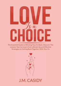 Love Is A Choice: The Essential Guide To Winning Your Ex Back, Discover The Lessons You Can Learn From A Break-Up And Effective Strategies To Getting Back Together With Your Ex