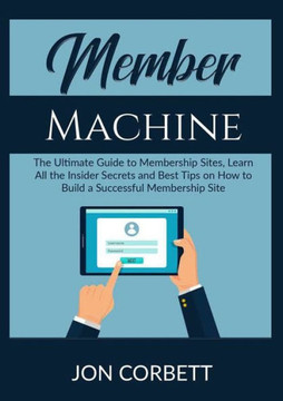 Member Machine: The Ultimate Guide To Membership Sites, Learn All The Insider Secrets And Best Tips On How To Build A Successful Membership Site