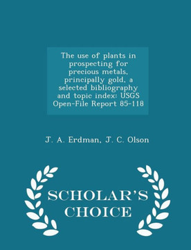 The Use Of Plants In Prospecting For Precious Metals, Principally Gold, A Selected Bibliography And Topic Index: Usgs Open-File Report 85-118 - Scholar's Choice Edition