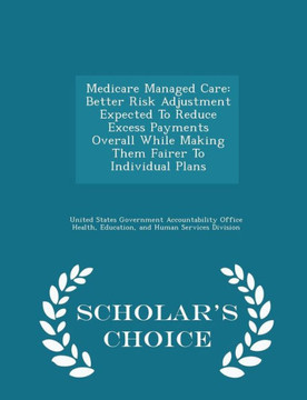 Medicare Managed Care: Better Risk Adjustment Expected To Reduce Excess Payments Overall While Making Them Fairer To Individual Plans - Scholar's Choice Edition