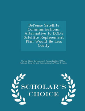 Defense Satellite Communications: Alternative To Dod's Satellite Replacement Plan Would Be Less Costly - Scholar's Choice Edition