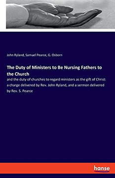 The Duty of Ministers to Be Nursing Fathers to the Church : And the Duty of Churches to Regard Ministers as the Gift of Christ: a Charge Delivered by Rev. John Ryland, and a Sermon Delivered by Rev. S. Pearce