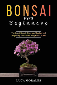Bonsai For Beginners: The Joy Of Bonsai: Growing, Shaping, And Displaying Your Own Living Works Of Art - 9781088204085
