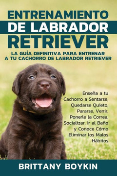 Entrenamiento de Labrador Retriever: La Gu?a Definitiva para Entrenar a tu Cachorro de Labrador Retriever: Ense?a a tu Cachorro a Sentarse, Quedarse ... Eliminar los Malos Habitos (Spanish Edition)