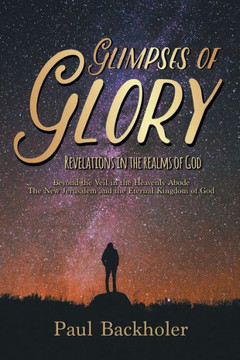 Glimpses of Glory, Revelations in the Realms of God: Beyond the Veil in the Heavenly Abode. The New Jerusalem and the Eternal Kingdom of God