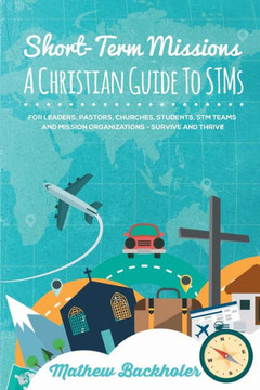 Short-Term Missions, A Christian Guide To Stms, For Leaders, Pastors, Churches, Students, Stm Teams And Mission Organizations : Survive And Thrive!