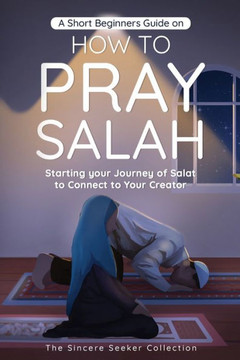 A Short Beginners Guide On How To Pray Salah: Starting Your Journey Of Salat To Connect To Your Creator With Simple Step By Step Instructions ... Of Islam | Islam Beliefs And Practices)