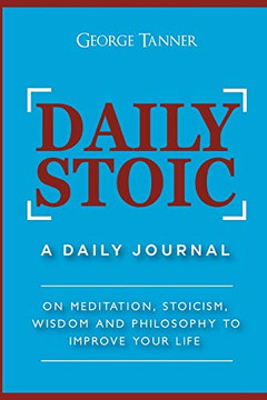 Daily Stoic: A Daily Journal: On Meditation, Stoicism, Wisdom And Philosophy To Improve Your Life: A Daily Journal: On Meditation, Stoicism, Wisdom And Philosophy To Improve Your Life