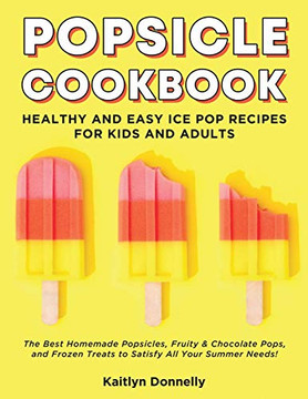 Popsicle Cookbook: Healthy And Easy Ice Pop Recipes For Kids And Adults. The Best Homemade Popsicles, Fruity & Chocolate Pops, And Frozen Treats To Satisfy All Your Summer Needs!