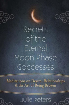 Secrets Of The Eternal Moon Phase Goddesses: Meditations On Desire, Relationships And The Art Of Being Broken
