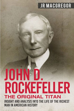 John D. Rockefeller - The Original Titan: Insight and Analysis into the Life of the Richest Man in American History (Business Biographies and Memoirs - Titans of Industry) John D. Rockefeller - The Original Titan: Insight and Analysis into the Life of the Richest Man in American History (Business Biographies and Memoirs - Titans of Industry)