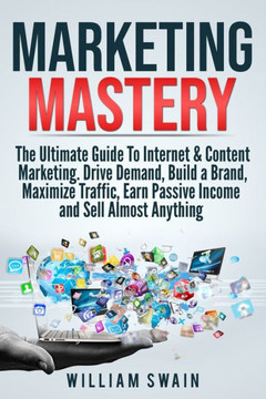 Marketing Mastery : The Ultimate Guide To Internet & Content Marketing. Drive Demand, Build A Brand, Maximize Traffic, Earn Passive Income And Sell Almost Anything (2 Book Bundle)