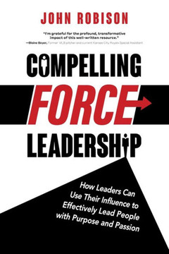 Compelling Force Leadership: How Leaders Can Use Their Influence To Effectively Lead People With Purpose And Passion