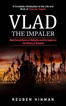 Vlad The Impaler: A Complete Introduction To The Life And Work Of Vlad The Impaler (Most Crucial Rulers Of Wallachia And His Impact On The History Of Romania) - 9781998769667