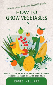 How To Grow Vegetables: How To Create A Thriving Vegetable Garden (Step By Step On How To Grow Seeds Organic Vegetable Seeds Healthy Diet Plan) - 9781777146221