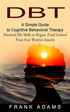 Dbt: A Simple Guide To Cognitive Behavioral Therapy (Practical Dbt Skills To Regain Total Control From Fear Worries Anxiety) Dbt: A Simple Guide To Cognitive Behavioral Therapy (Practical Dbt Skills To Regain Total Control From Fear Worries Anxiety)