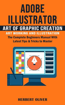 Adobe Illustrator: Art Of Graphic Creation Art Working And Illustration (The Complete Beginners Manual With Latest Tips & Tricks To Master) - 9781777597672