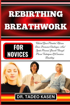 Rebirthing Breathwork for Novices: Unlock Your Potential, Release Stress, Overcome Challenges, And Ignite Personal Growth Through Proven Techniques Of